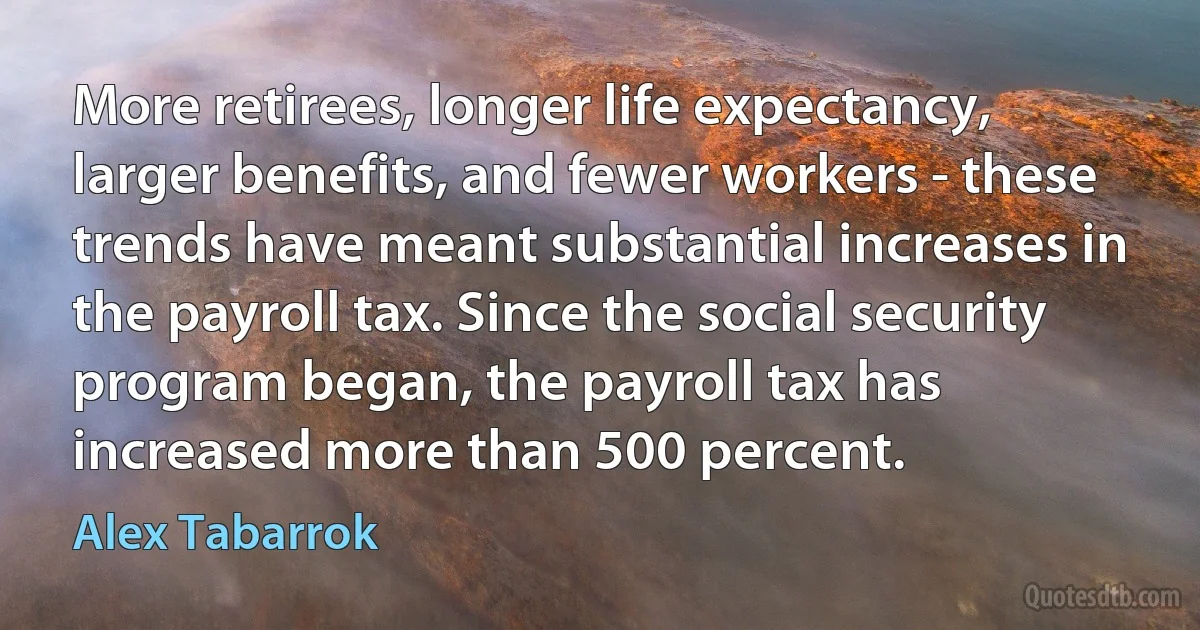 More retirees, longer life expectancy, larger benefits, and fewer workers - these trends have meant substantial increases in the payroll tax. Since the social security program began, the payroll tax has increased more than 500 percent. (Alex Tabarrok)