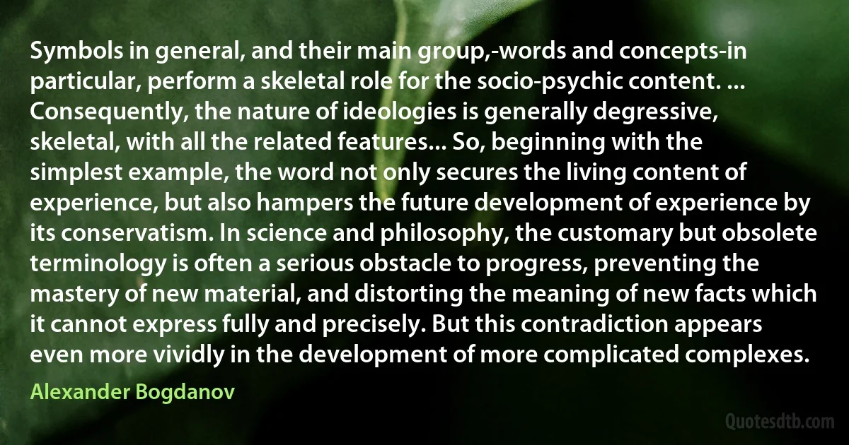 Symbols in general, and their main group,-words and concepts-in particular, perform a skeletal role for the socio-psychic content. ... Consequently, the nature of ideologies is generally degressive, skeletal, with all the related features... So, beginning with the simplest example, the word not only secures the living content of experience, but also hampers the future development of experience by its conservatism. In science and philosophy, the customary but obsolete terminology is often a serious obstacle to progress, preventing the mastery of new material, and distorting the meaning of new facts which it cannot express fully and precisely. But this contradiction appears even more vividly in the development of more complicated complexes. (Alexander Bogdanov)