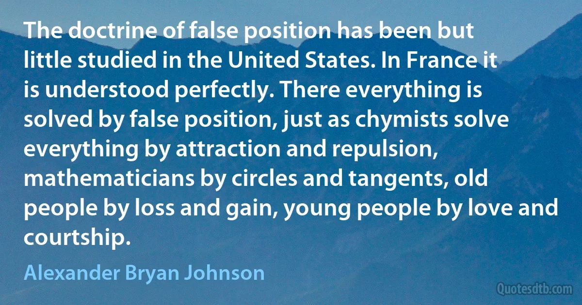 The doctrine of false position has been but little studied in the United States. In France it is understood perfectly. There everything is solved by false position, just as chymists solve everything by attraction and repulsion, mathematicians by circles and tangents, old people by loss and gain, young people by love and courtship. (Alexander Bryan Johnson)