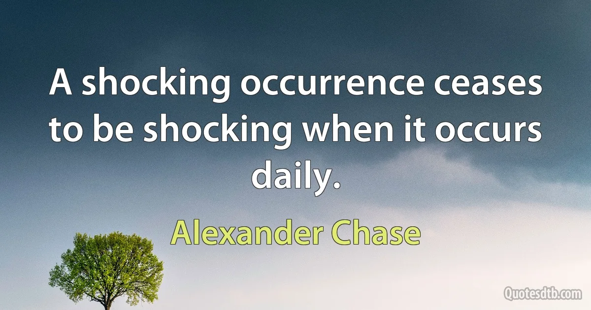 A shocking occurrence ceases to be shocking when it occurs daily. (Alexander Chase)