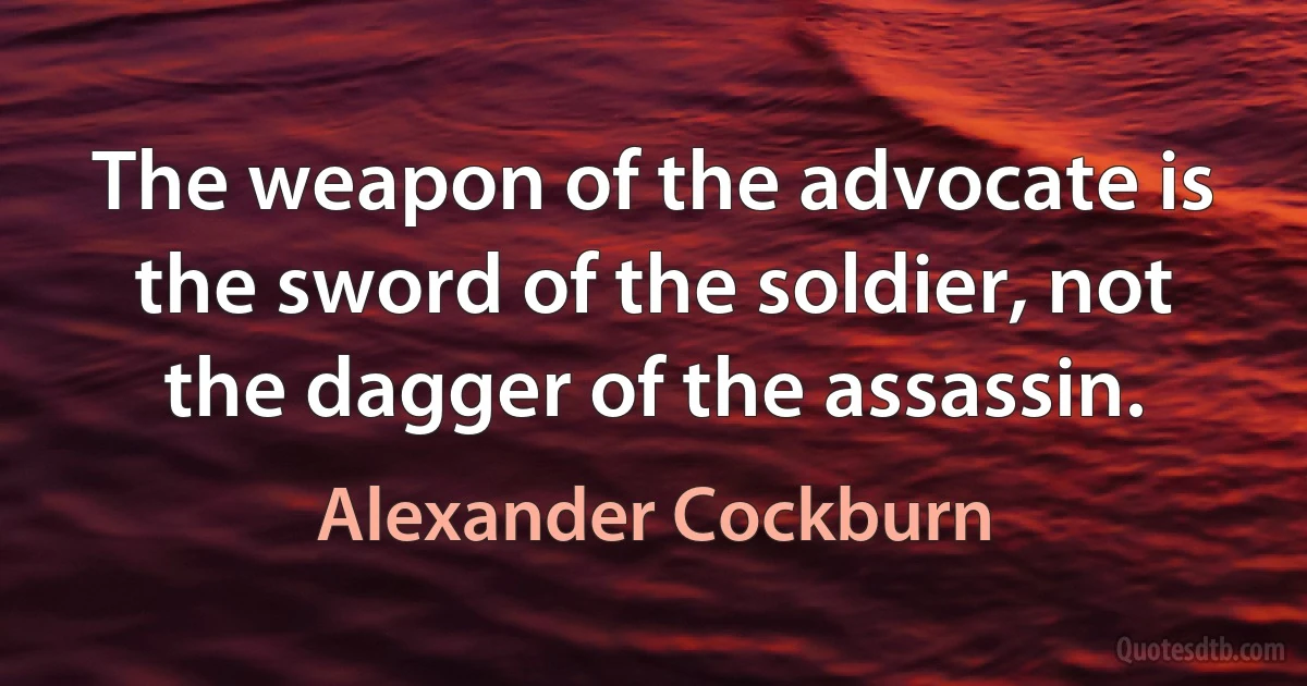 The weapon of the advocate is the sword of the soldier, not the dagger of the assassin. (Alexander Cockburn)