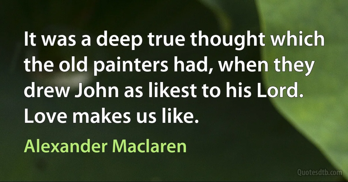 It was a deep true thought which the old painters had, when they drew John as likest to his Lord. Love makes us like. (Alexander Maclaren)