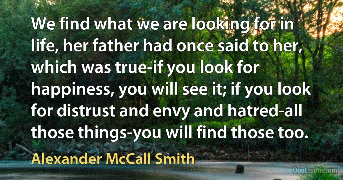 We find what we are looking for in life, her father had once said to her, which was true-if you look for happiness, you will see it; if you look for distrust and envy and hatred-all those things-you will find those too. (Alexander McCall Smith)