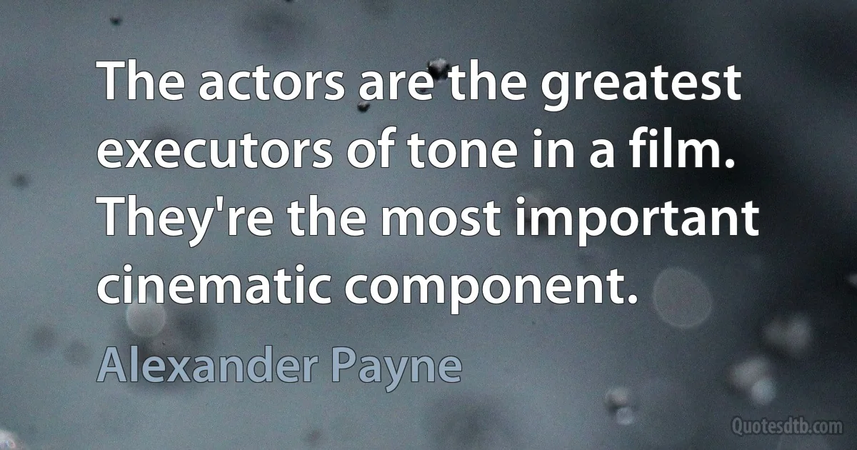 The actors are the greatest executors of tone in a film. They're the most important cinematic component. (Alexander Payne)