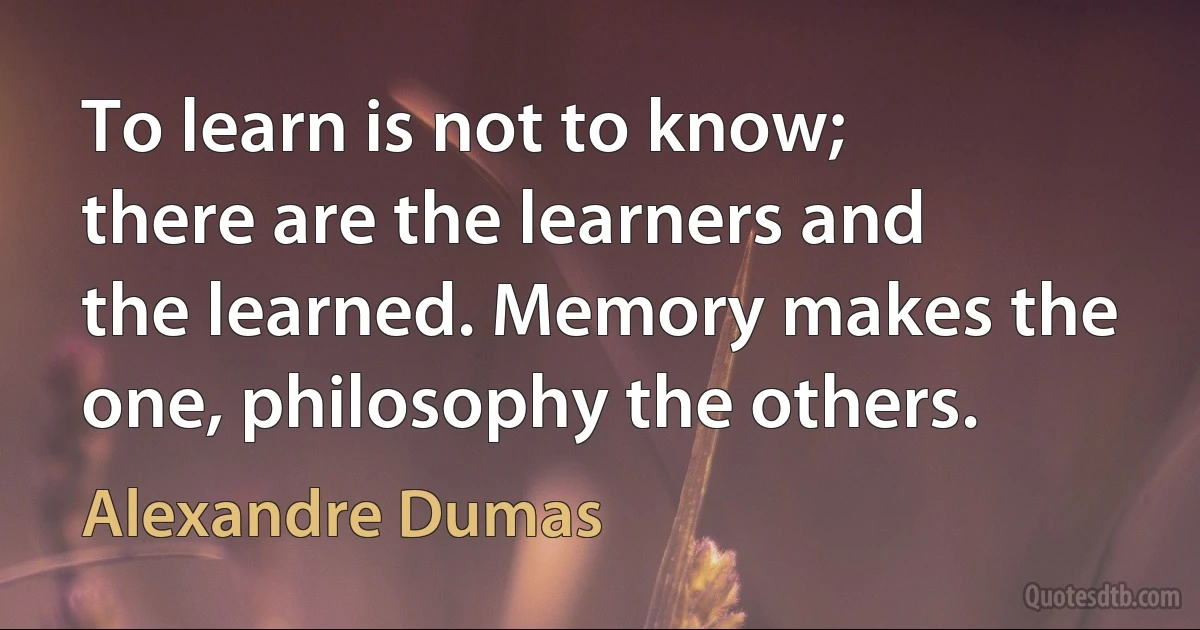 To learn is not to know; there are the learners and the learned. Memory makes the one, philosophy the others. (Alexandre Dumas)