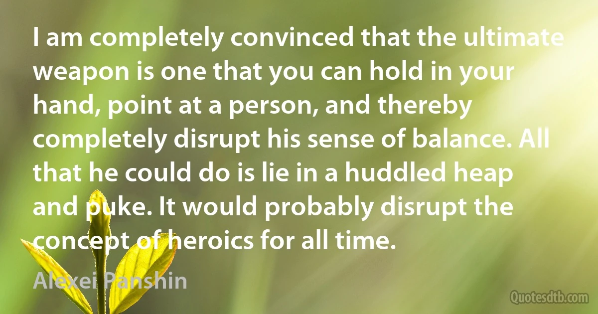 I am completely convinced that the ultimate weapon is one that you can hold in your hand, point at a person, and thereby completely disrupt his sense of balance. All that he could do is lie in a huddled heap and puke. It would probably disrupt the concept of heroics for all time. (Alexei Panshin)