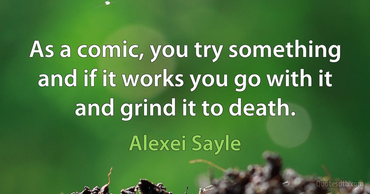 As a comic, you try something and if it works you go with it and grind it to death. (Alexei Sayle)