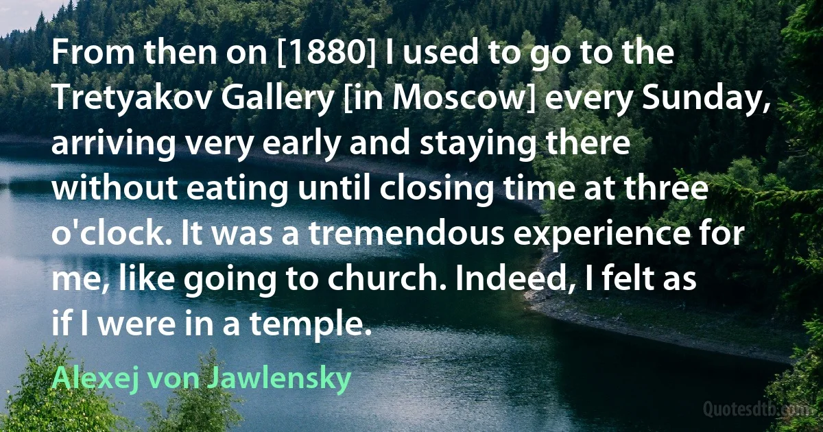 From then on [1880] I used to go to the Tretyakov Gallery [in Moscow] every Sunday, arriving very early and staying there without eating until closing time at three o'clock. It was a tremendous experience for me, like going to church. Indeed, I felt as if I were in a temple. (Alexej von Jawlensky)