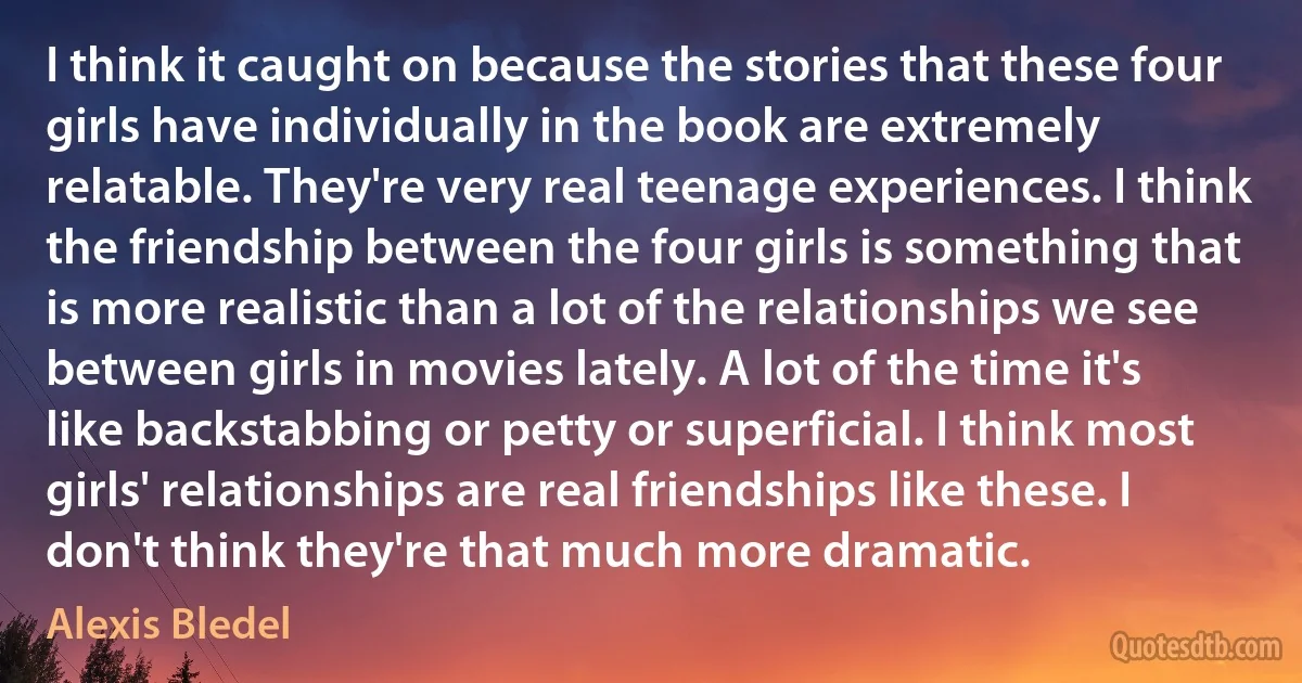 I think it caught on because the stories that these four girls have individually in the book are extremely relatable. They're very real teenage experiences. I think the friendship between the four girls is something that is more realistic than a lot of the relationships we see between girls in movies lately. A lot of the time it's like backstabbing or petty or superficial. I think most girls' relationships are real friendships like these. I don't think they're that much more dramatic. (Alexis Bledel)