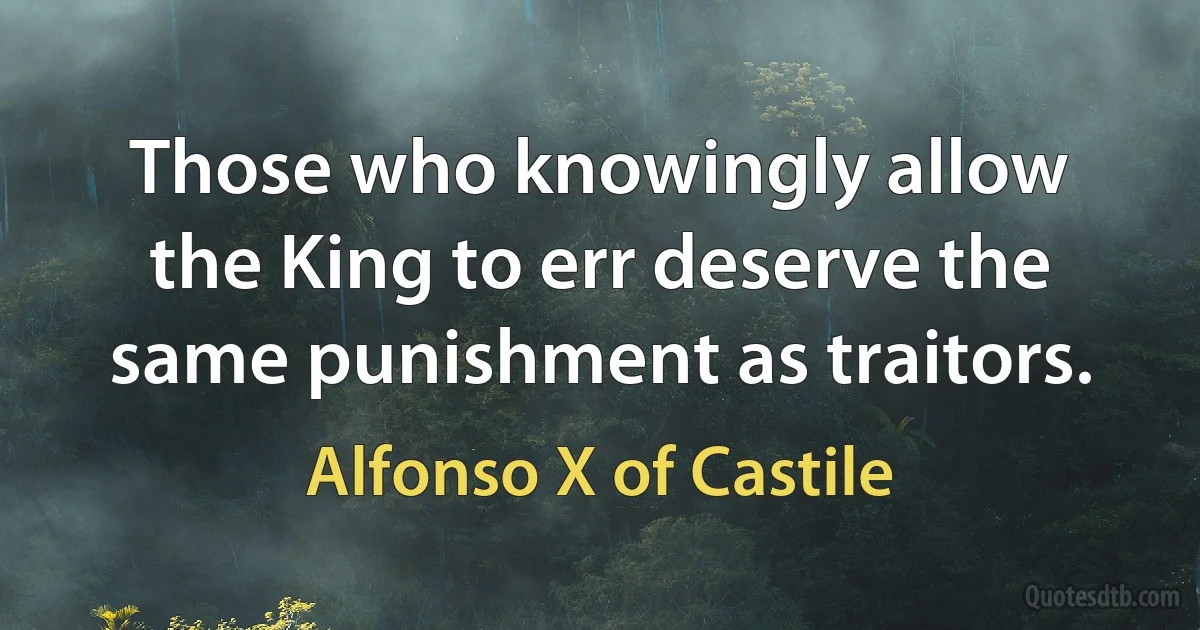 Those who knowingly allow the King to err deserve the same punishment as traitors. (Alfonso X of Castile)