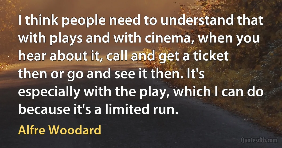 I think people need to understand that with plays and with cinema, when you hear about it, call and get a ticket then or go and see it then. It's especially with the play, which I can do because it's a limited run. (Alfre Woodard)