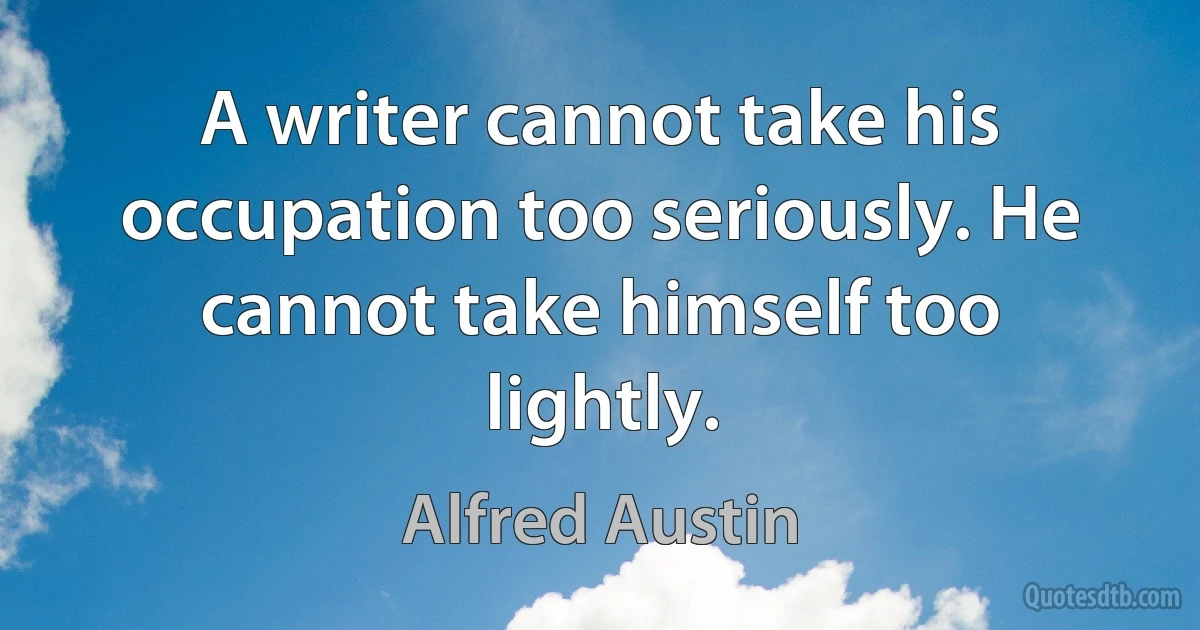 A writer cannot take his occupation too seriously. He cannot take himself too lightly. (Alfred Austin)