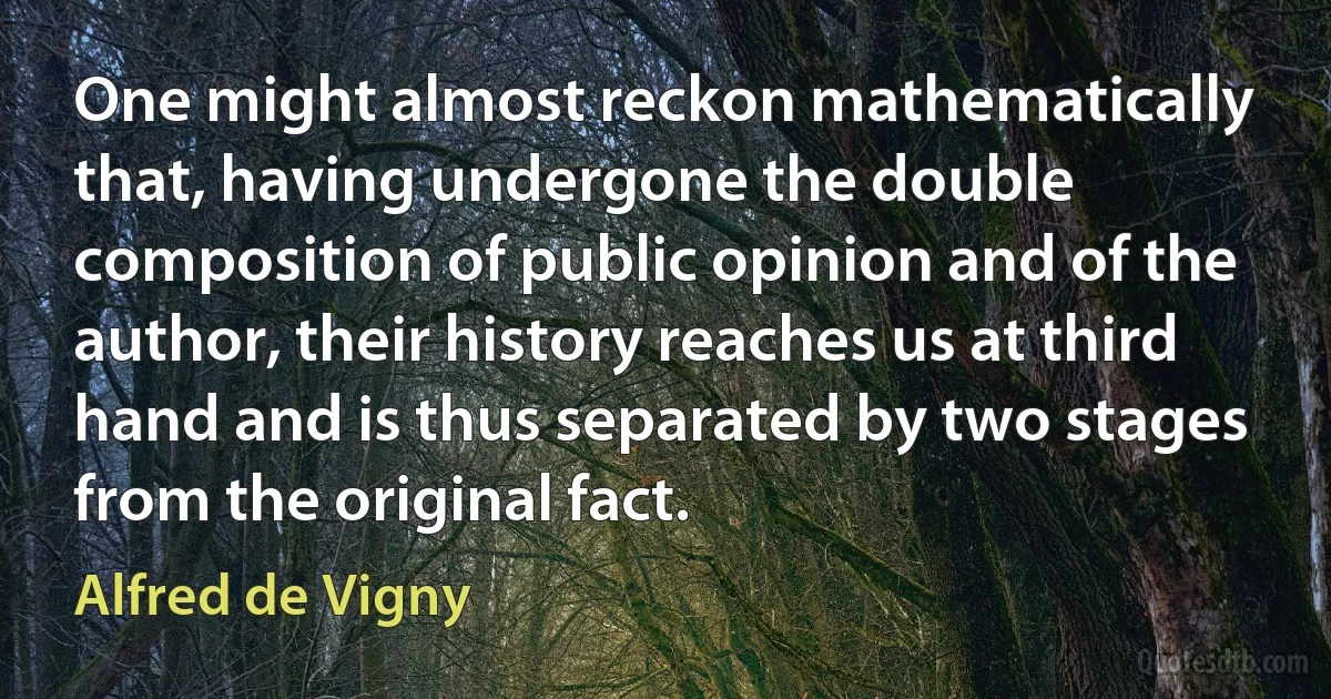 One might almost reckon mathematically that, having undergone the double composition of public opinion and of the author, their history reaches us at third hand and is thus separated by two stages from the original fact. (Alfred de Vigny)