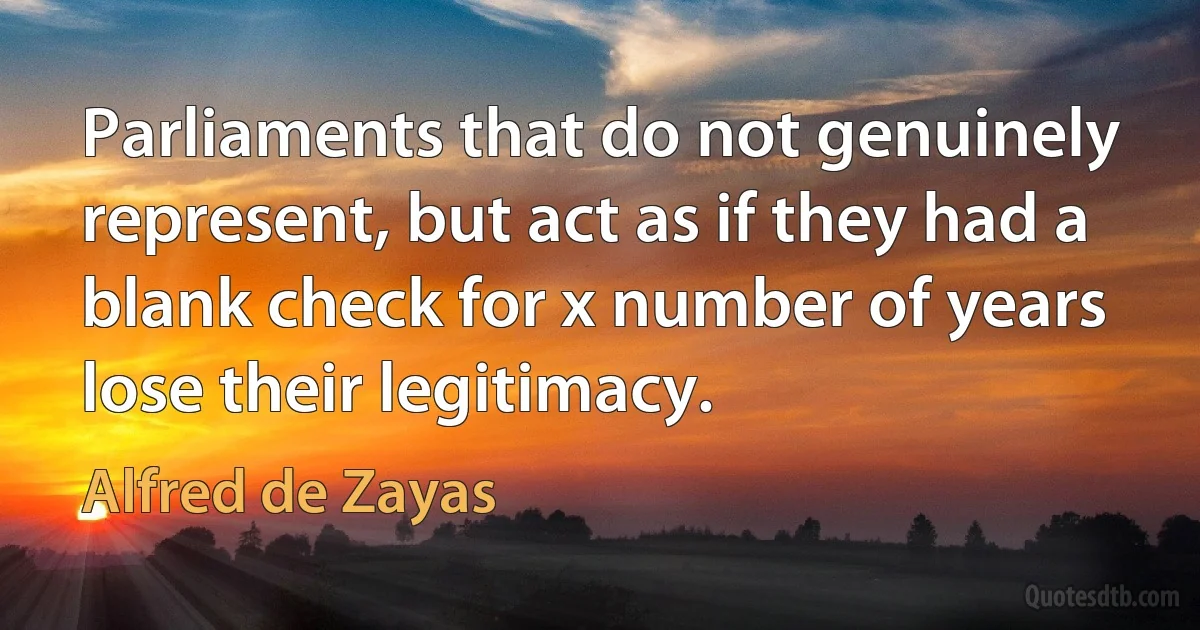 Parliaments that do not genuinely represent, but act as if they had a blank check for x number of years lose their legitimacy. (Alfred de Zayas)