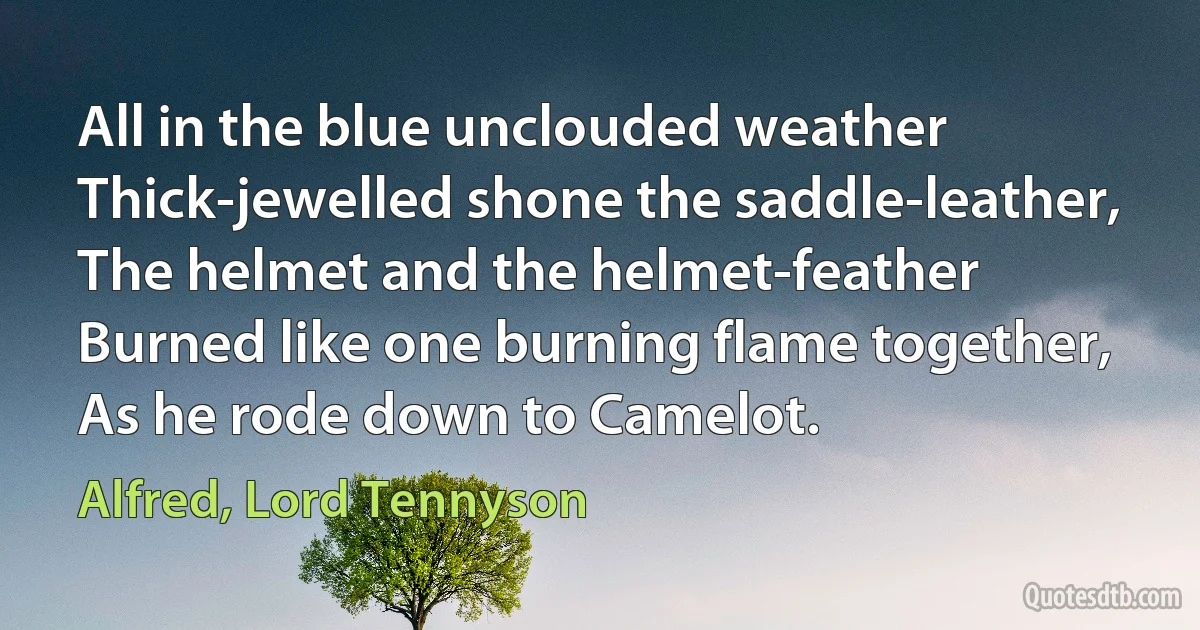 All in the blue unclouded weather
Thick-jewelled shone the saddle-leather,
The helmet and the helmet-feather
Burned like one burning flame together,
As he rode down to Camelot. (Alfred, Lord Tennyson)