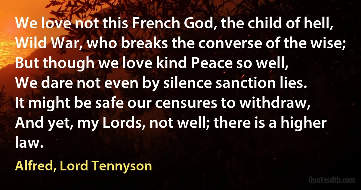 We love not this French God, the child of hell,
Wild War, who breaks the converse of the wise;
But though we love kind Peace so well,
We dare not even by silence sanction lies.
It might be safe our censures to withdraw,
And yet, my Lords, not well; there is a higher law. (Alfred, Lord Tennyson)