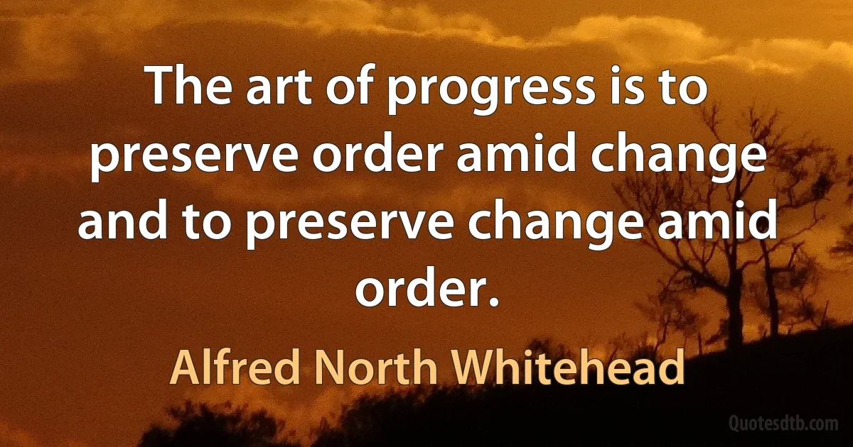 The art of progress is to preserve order amid change and to preserve change amid order. (Alfred North Whitehead)