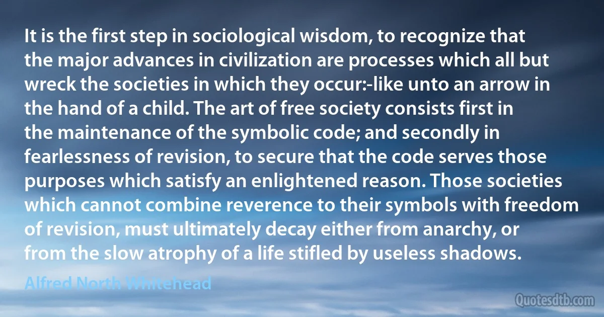 It is the first step in sociological wisdom, to recognize that the major advances in civilization are processes which all but wreck the societies in which they occur:-like unto an arrow in the hand of a child. The art of free society consists first in the maintenance of the symbolic code; and secondly in fearlessness of revision, to secure that the code serves those purposes which satisfy an enlightened reason. Those societies which cannot combine reverence to their symbols with freedom of revision, must ultimately decay either from anarchy, or from the slow atrophy of a life stifled by useless shadows. (Alfred North Whitehead)