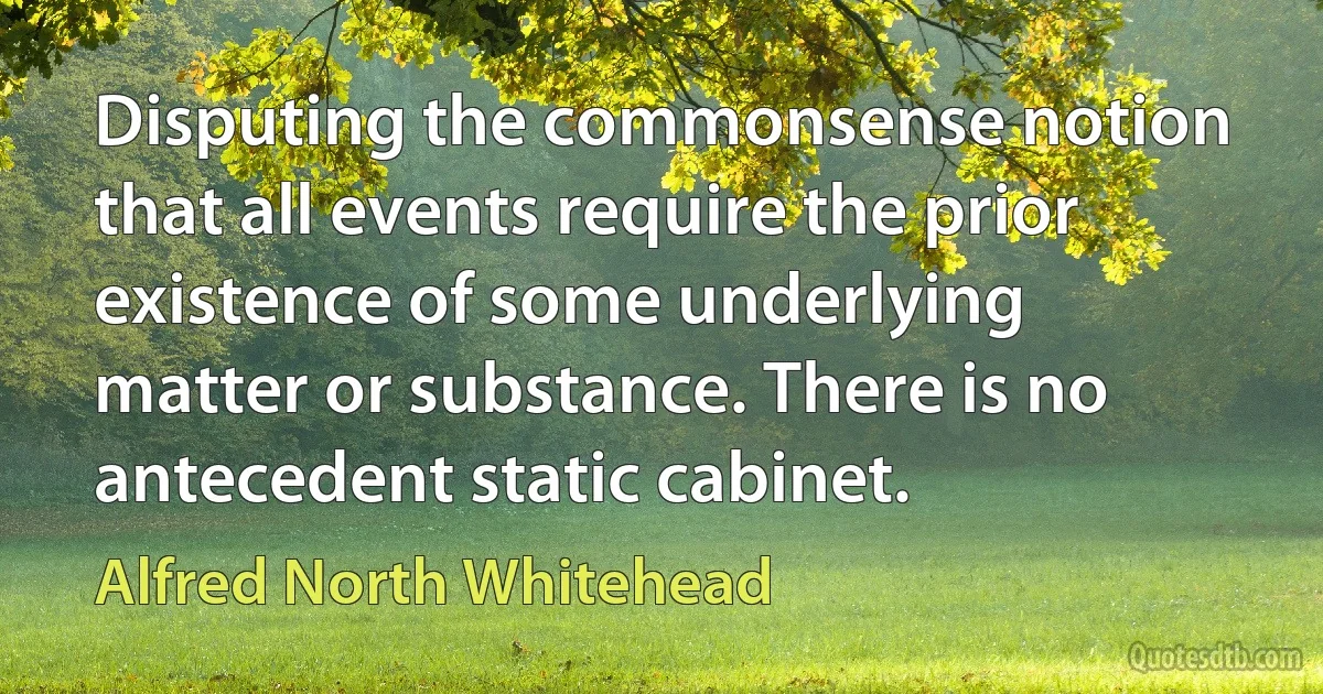 Disputing the commonsense notion that all events require the prior existence of some underlying matter or substance. There is no antecedent static cabinet. (Alfred North Whitehead)