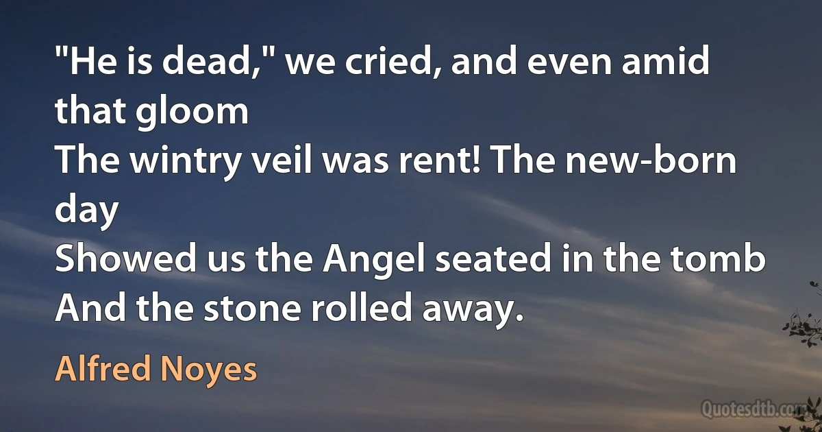 "He is dead," we cried, and even amid that gloom
The wintry veil was rent! The new-born day
Showed us the Angel seated in the tomb
And the stone rolled away. (Alfred Noyes)