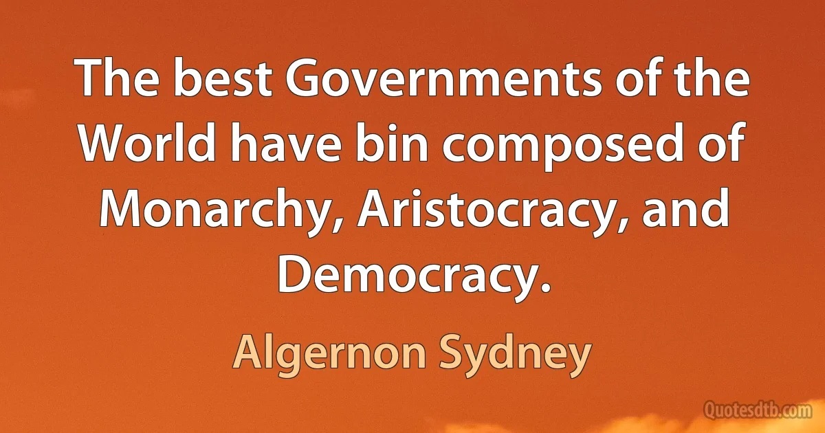 The best Governments of the World have bin composed of Monarchy, Aristocracy, and Democracy. (Algernon Sydney)