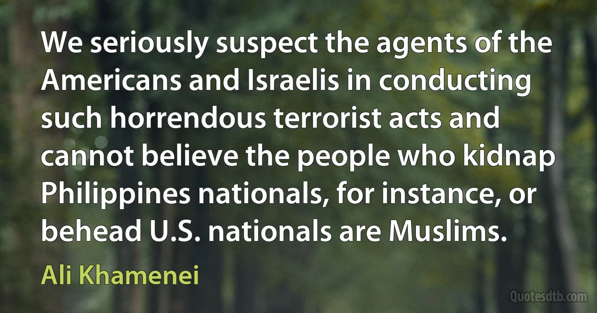 We seriously suspect the agents of the Americans and Israelis in conducting such horrendous terrorist acts and cannot believe the people who kidnap Philippines nationals, for instance, or behead U.S. nationals are Muslims. (Ali Khamenei)