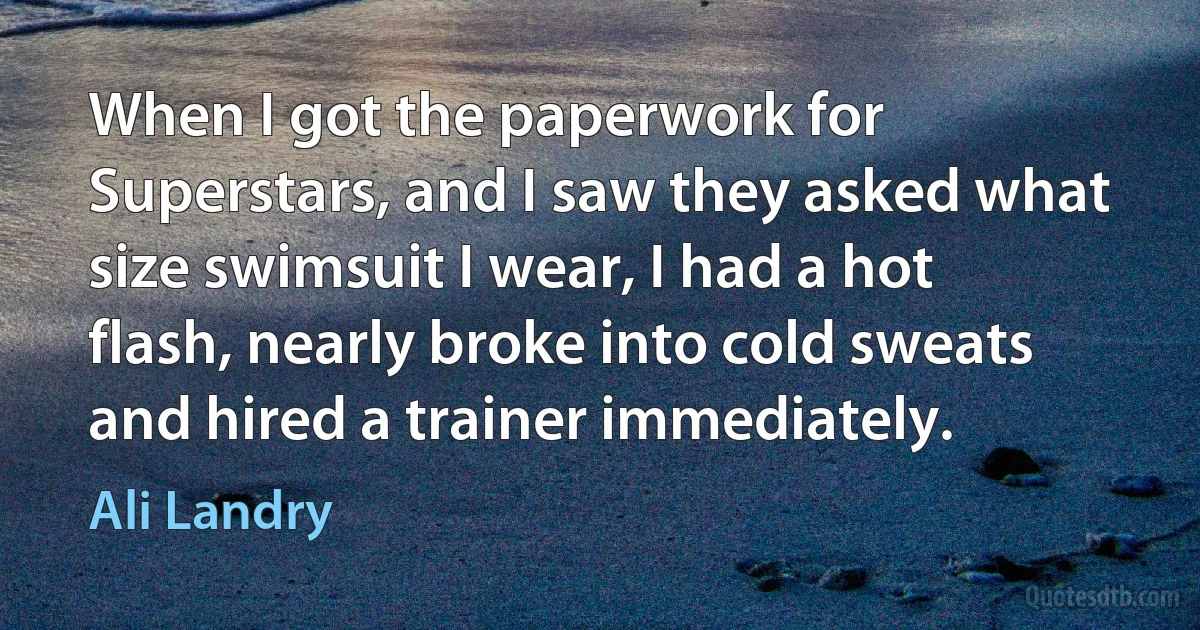 When I got the paperwork for Superstars, and I saw they asked what size swimsuit I wear, I had a hot flash, nearly broke into cold sweats and hired a trainer immediately. (Ali Landry)