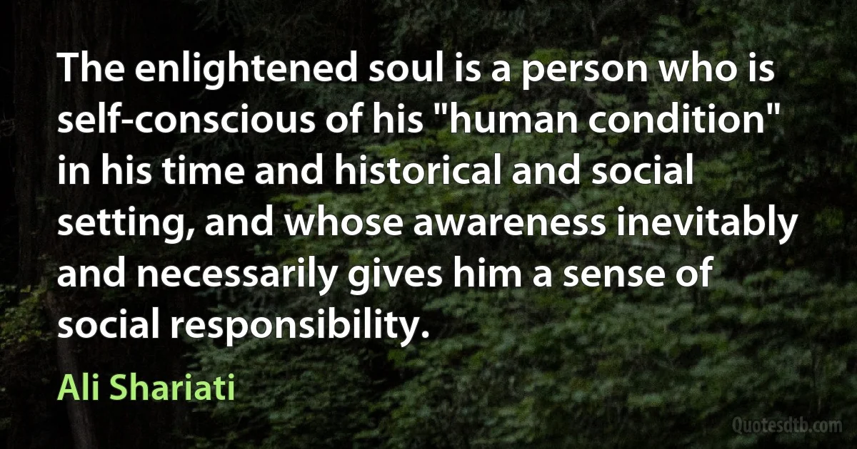 The enlightened soul is a person who is self-conscious of his "human condition" in his time and historical and social setting, and whose awareness inevitably and necessarily gives him a sense of social responsibility. (Ali Shariati)