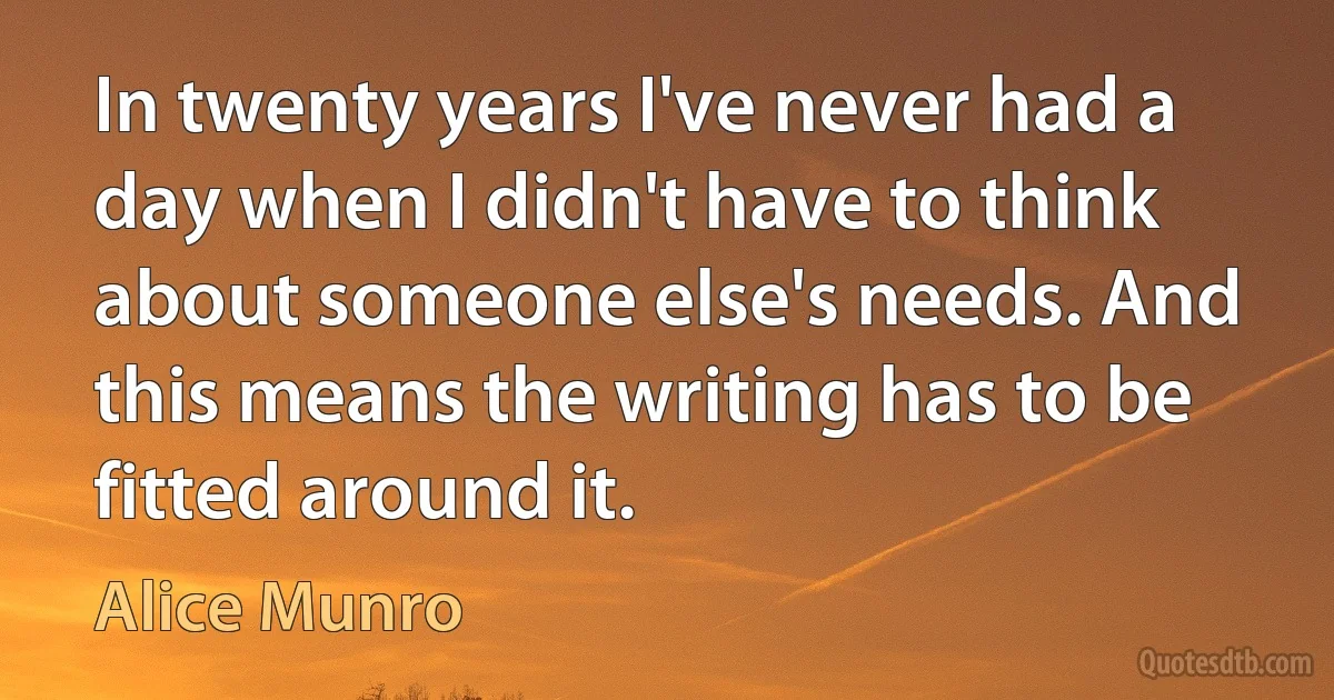 In twenty years I've never had a day when I didn't have to think about someone else's needs. And this means the writing has to be fitted around it. (Alice Munro)