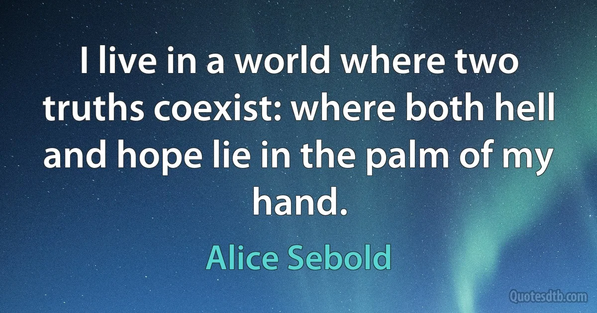 I live in a world where two truths coexist: where both hell and hope lie in the palm of my hand. (Alice Sebold)