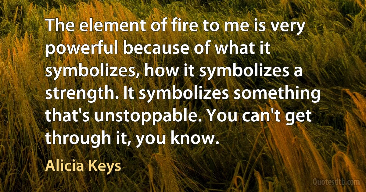 The element of fire to me is very powerful because of what it symbolizes, how it symbolizes a strength. It symbolizes something that's unstoppable. You can't get through it, you know. (Alicia Keys)