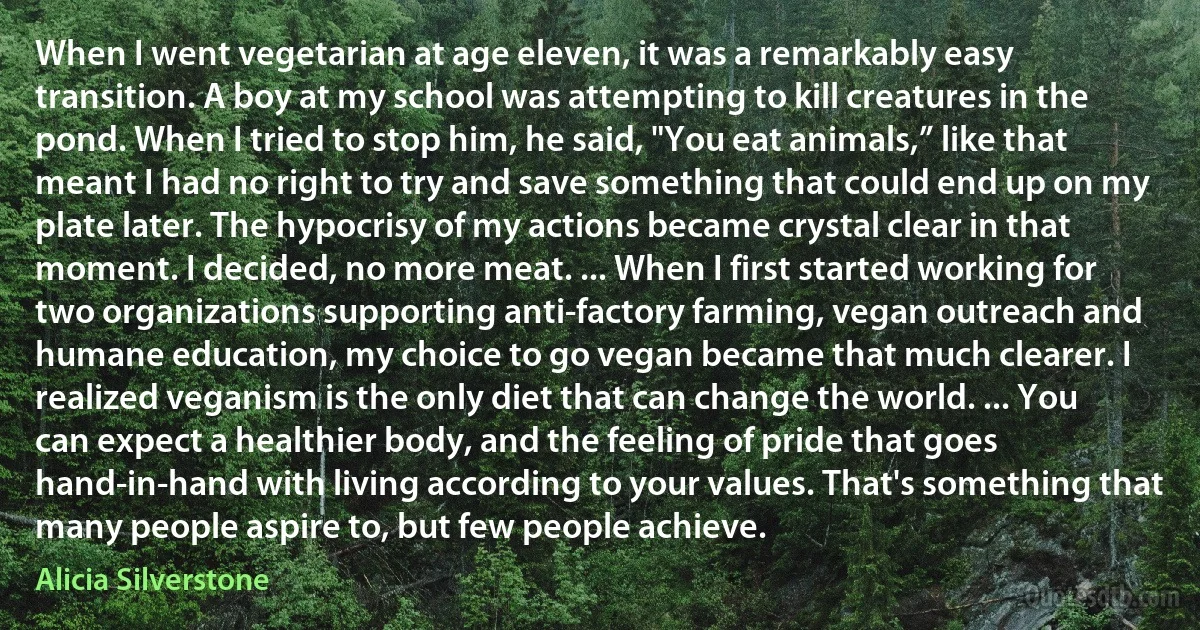 When I went vegetarian at age eleven, it was a remarkably easy transition. A boy at my school was attempting to kill creatures in the pond. When I tried to stop him, he said, "You eat animals,” like that meant I had no right to try and save something that could end up on my plate later. The hypocrisy of my actions became crystal clear in that moment. I decided, no more meat. ... When I first started working for two organizations supporting anti-factory farming, vegan outreach and humane education, my choice to go vegan became that much clearer. I realized veganism is the only diet that can change the world. ... You can expect a healthier body, and the feeling of pride that goes hand-in-hand with living according to your values. That's something that many people aspire to, but few people achieve. (Alicia Silverstone)