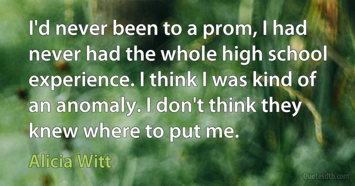 I'd never been to a prom, I had never had the whole high school experience. I think I was kind of an anomaly. I don't think they knew where to put me. (Alicia Witt)