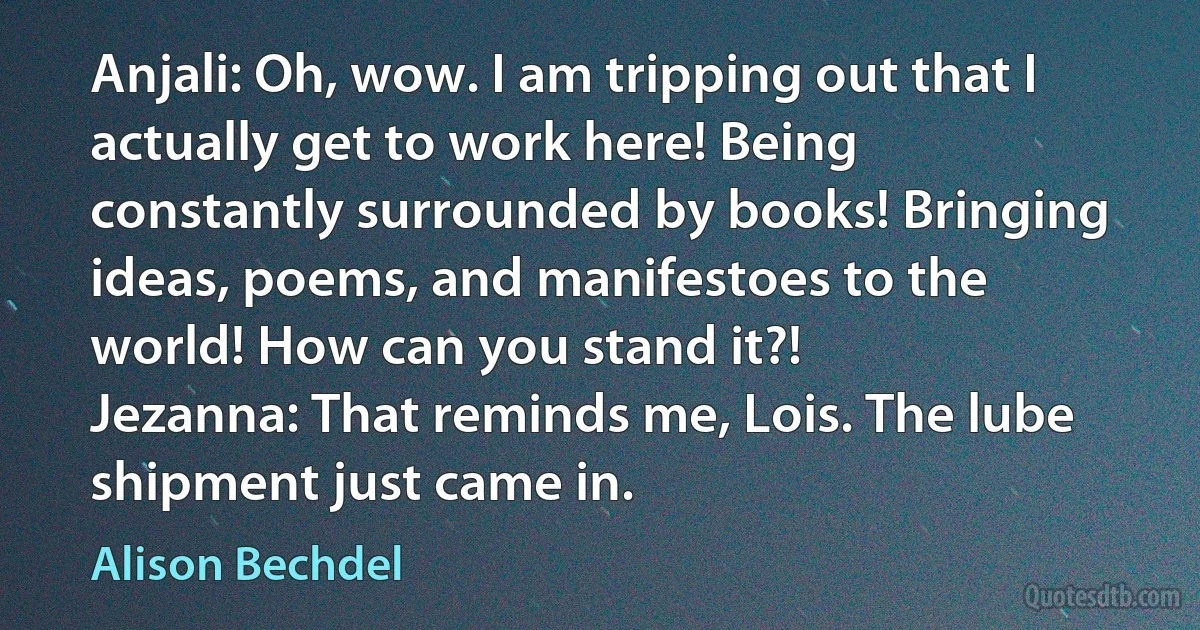 Anjali: Oh, wow. I am tripping out that I actually get to work here! Being constantly surrounded by books! Bringing ideas, poems, and manifestoes to the world! How can you stand it?!
Jezanna: That reminds me, Lois. The lube shipment just came in. (Alison Bechdel)