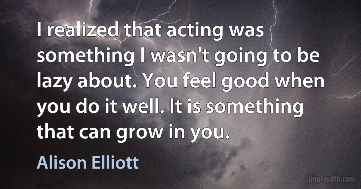 I realized that acting was something I wasn't going to be lazy about. You feel good when you do it well. It is something that can grow in you. (Alison Elliott)