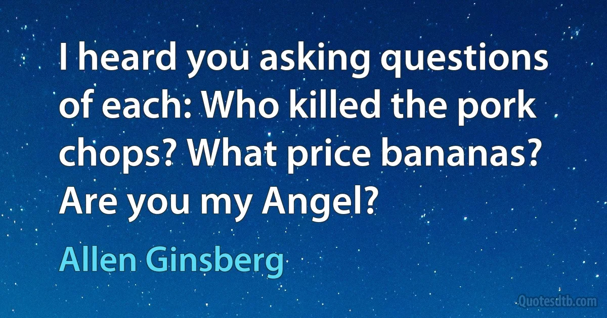 I heard you asking questions of each: Who killed the pork chops? What price bananas? Are you my Angel? (Allen Ginsberg)