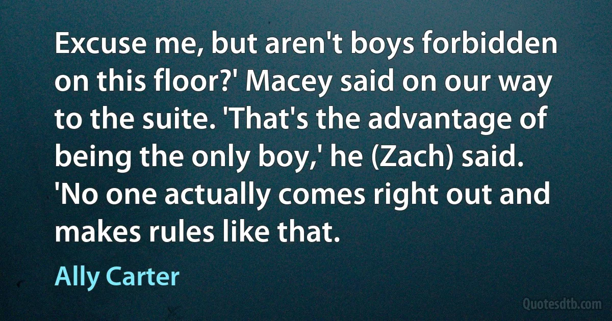 Excuse me, but aren't boys forbidden on this floor?' Macey said on our way to the suite. 'That's the advantage of being the only boy,' he (Zach) said. 'No one actually comes right out and makes rules like that. (Ally Carter)