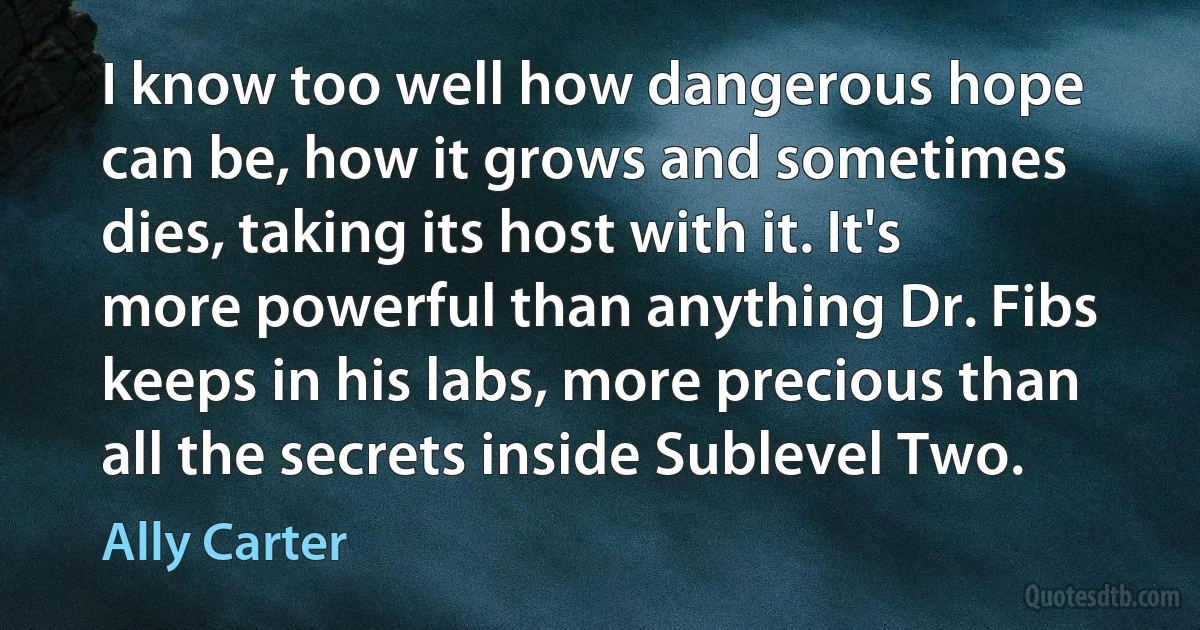 I know too well how dangerous hope can be, how it grows and sometimes dies, taking its host with it. It's more powerful than anything Dr. Fibs keeps in his labs, more precious than all the secrets inside Sublevel Two. (Ally Carter)