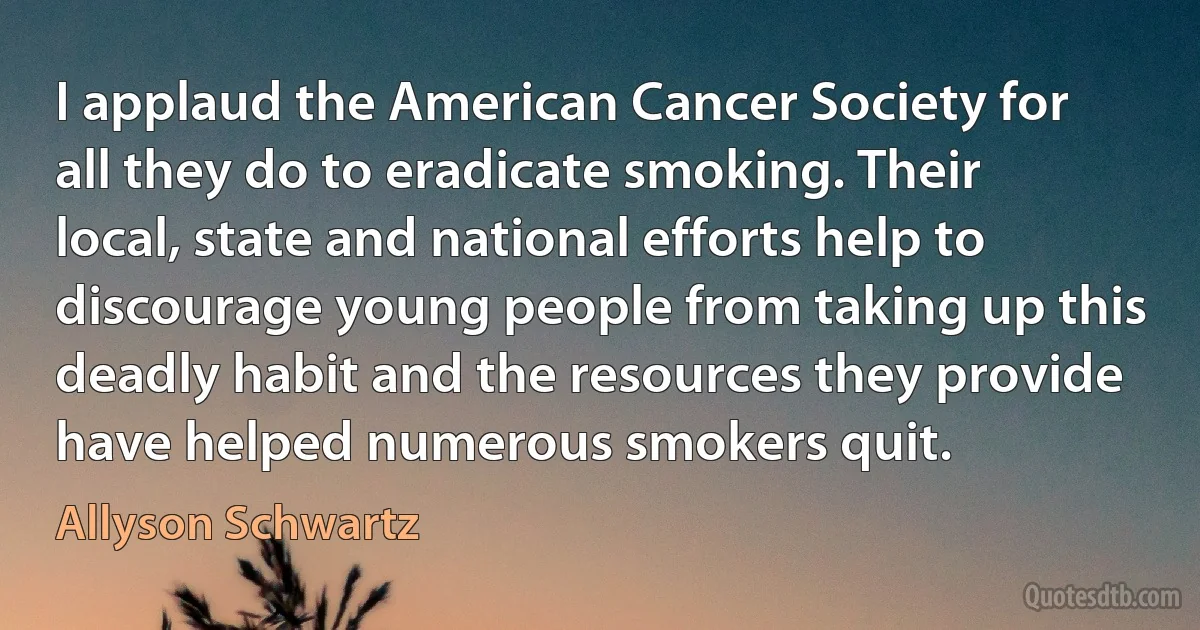 I applaud the American Cancer Society for all they do to eradicate smoking. Their local, state and national efforts help to discourage young people from taking up this deadly habit and the resources they provide have helped numerous smokers quit. (Allyson Schwartz)