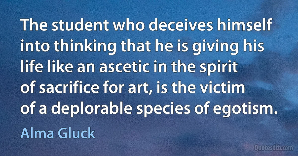 The student who deceives himself into thinking that he is giving his life like an ascetic in the spirit of sacrifice for art, is the victim of a deplorable species of egotism. (Alma Gluck)