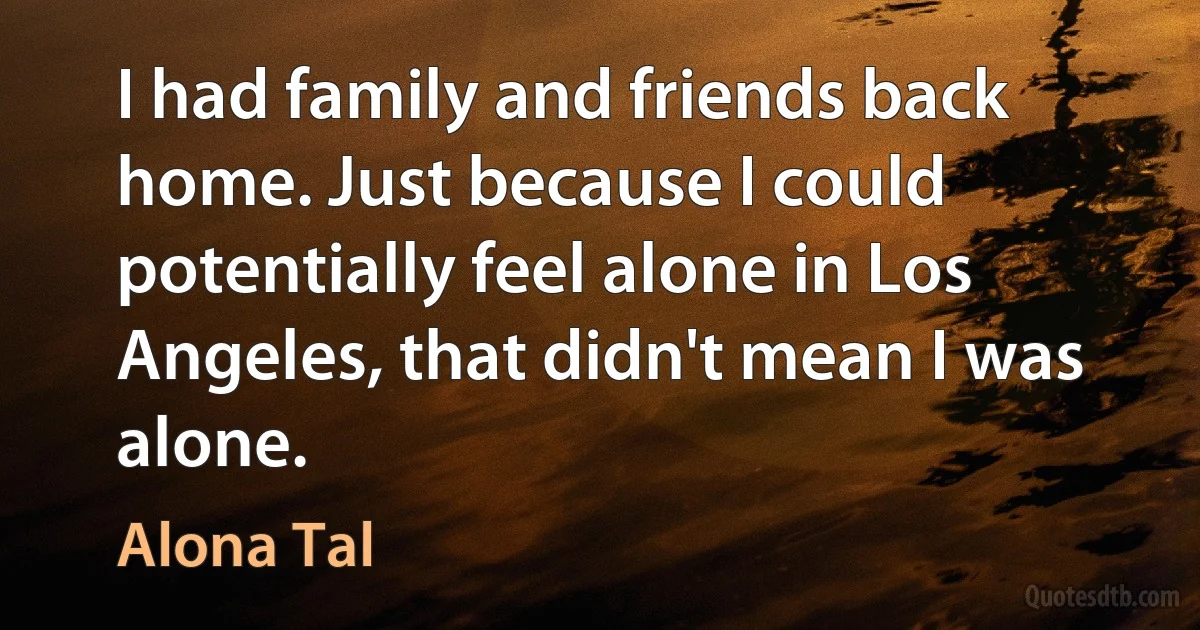 I had family and friends back home. Just because I could potentially feel alone in Los Angeles, that didn't mean I was alone. (Alona Tal)