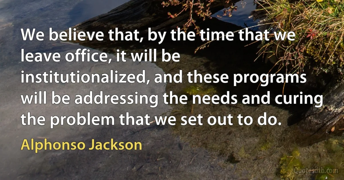 We believe that, by the time that we leave office, it will be institutionalized, and these programs will be addressing the needs and curing the problem that we set out to do. (Alphonso Jackson)