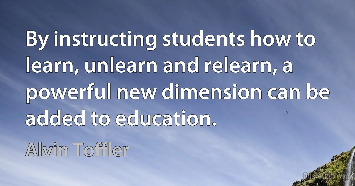 By instructing students how to learn, unlearn and relearn, a powerful new dimension can be added to education. (Alvin Toffler)