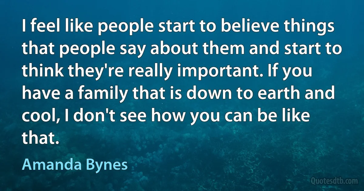 I feel like people start to believe things that people say about them and start to think they're really important. If you have a family that is down to earth and cool, I don't see how you can be like that. (Amanda Bynes)