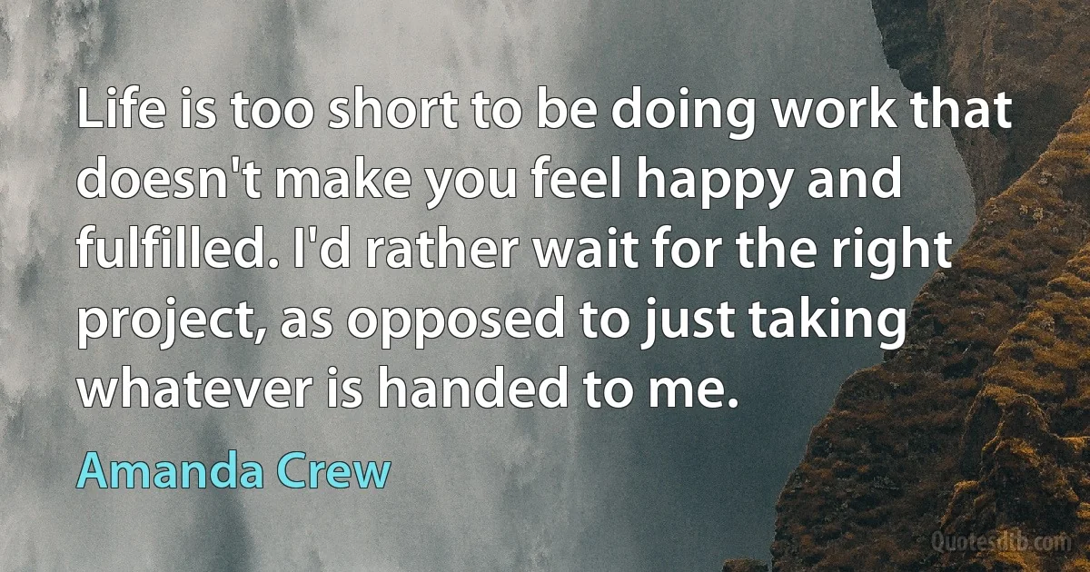 Life is too short to be doing work that doesn't make you feel happy and fulfilled. I'd rather wait for the right project, as opposed to just taking whatever is handed to me. (Amanda Crew)