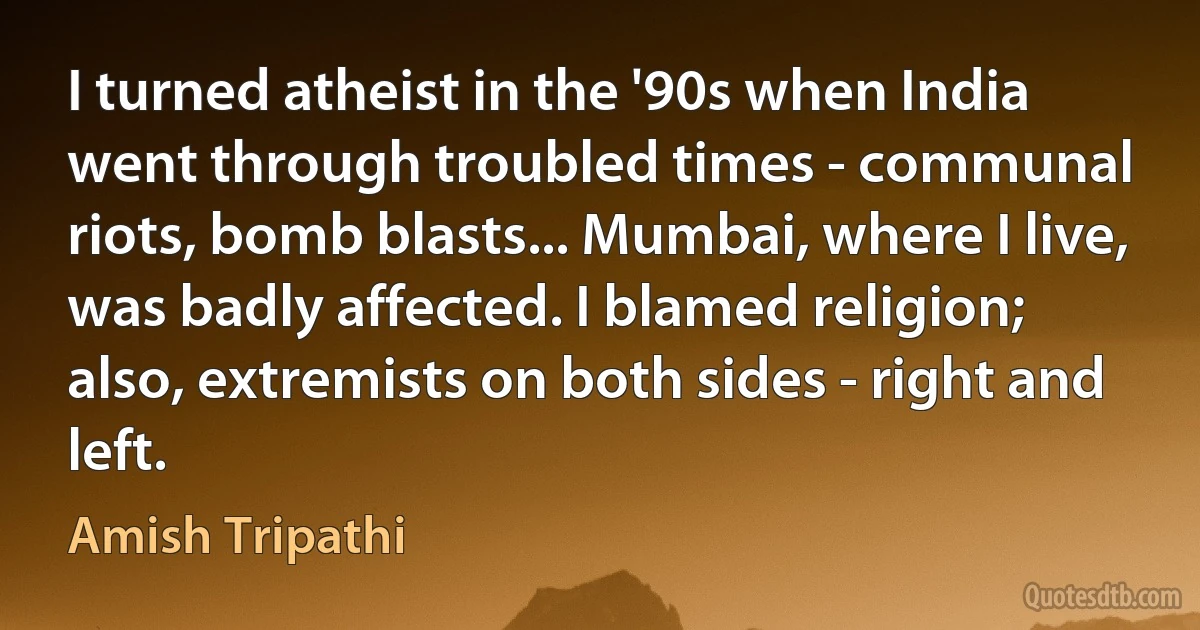 I turned atheist in the '90s when India went through troubled times - communal riots, bomb blasts... Mumbai, where I live, was badly affected. I blamed religion; also, extremists on both sides - right and left. (Amish Tripathi)