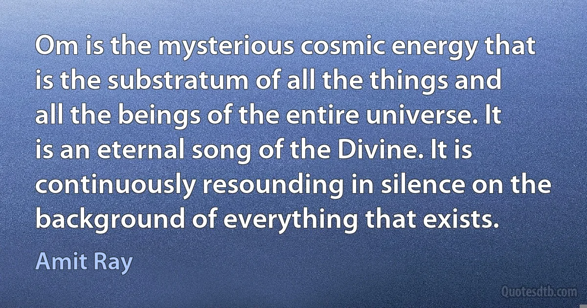 Om is the mysterious cosmic energy that is the substratum of all the things and all the beings of the entire universe. It is an eternal song of the Divine. It is continuously resounding in silence on the background of everything that exists. (Amit Ray)