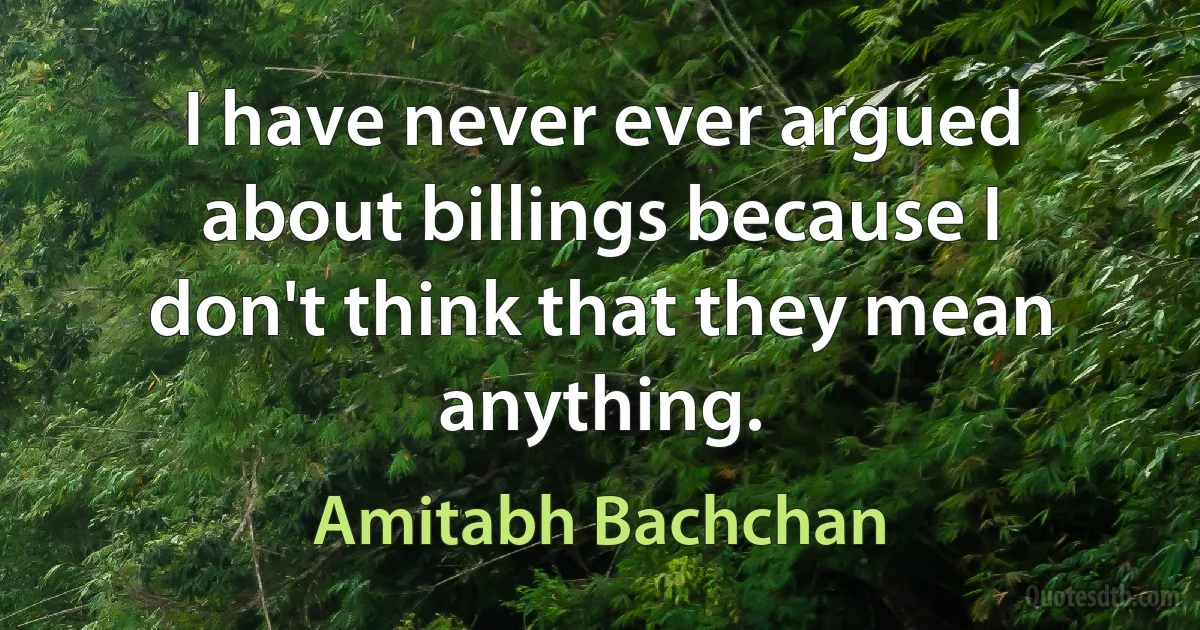 I have never ever argued about billings because I don't think that they mean anything. (Amitabh Bachchan)