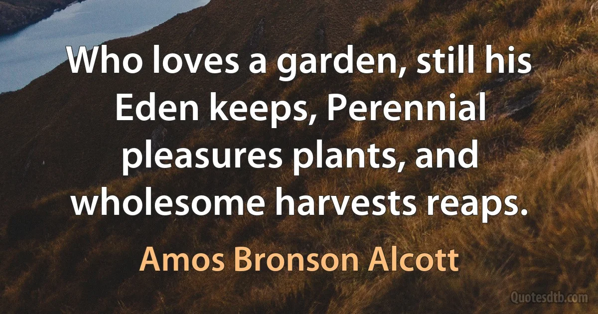 Who loves a garden, still his Eden keeps, Perennial pleasures plants, and wholesome harvests reaps. (Amos Bronson Alcott)