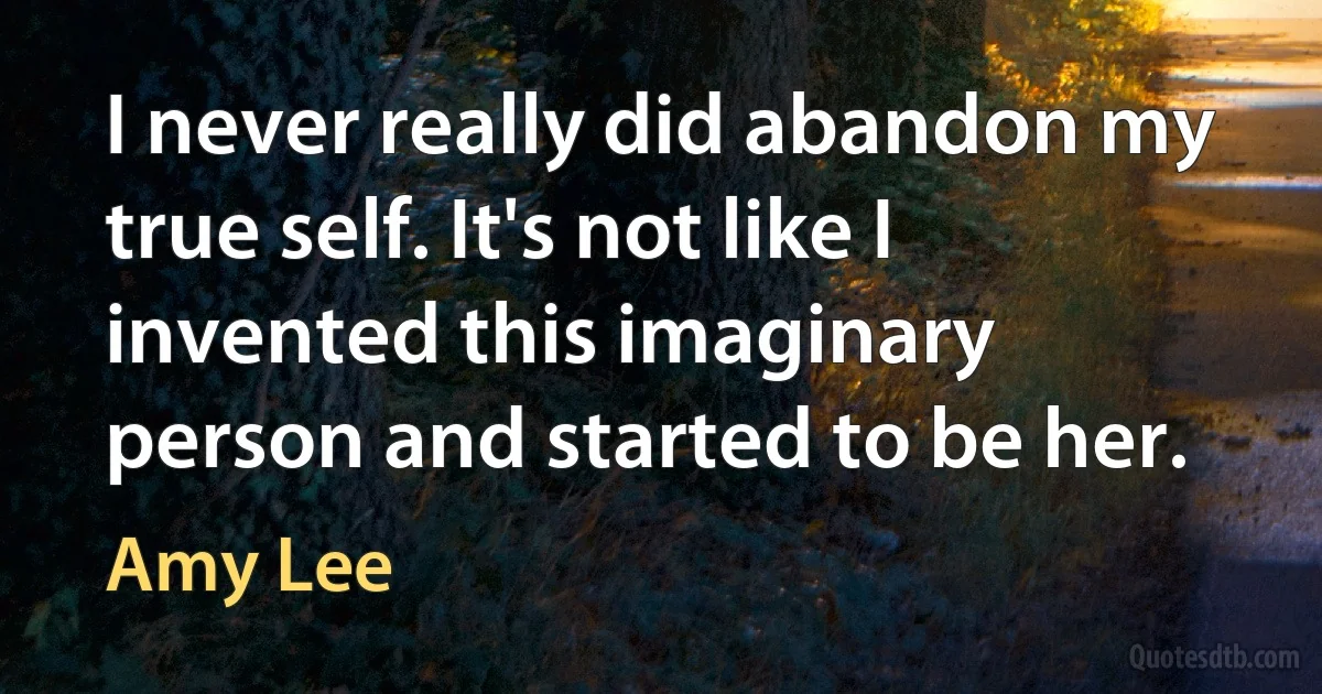 I never really did abandon my true self. It's not like I invented this imaginary person and started to be her. (Amy Lee)